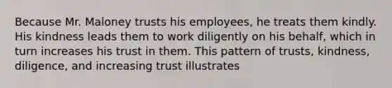 Because Mr. Maloney trusts his employees, he treats them kindly. His kindness leads them to work diligently on his behalf, which in turn increases his trust in them. This pattern of trusts, kindness, diligence, and increasing trust illustrates