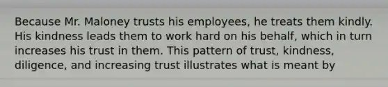 Because Mr. Maloney trusts his employees, he treats them kindly. His kindness leads them to work hard on his behalf, which in turn increases his trust in them. This pattern of trust, kindness, diligence, and increasing trust illustrates what is meant by