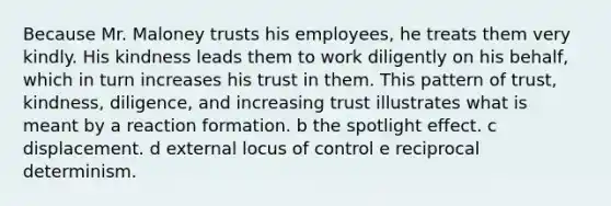 Because Mr. Maloney trusts his employees, he treats them very kindly. His kindness leads them to work diligently on his behalf, which in turn increases his trust in them. This pattern of trust, kindness, diligence, and increasing trust illustrates what is meant by a reaction formation. b the spotlight effect. c displacement. d external locus of control e reciprocal determinism.