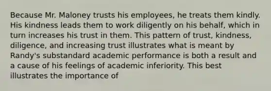 Because Mr. Maloney trusts his employees, he treats them kindly. His kindness leads them to work diligently on his behalf, which in turn increases his trust in them. This pattern of trust, kindness, diligence, and increasing trust illustrates what is meant by Randy's substandard academic performance is both a result and a cause of his feelings of academic inferiority. This best illustrates the importance of