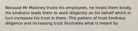 Because Mr Maloney trusts his employees, he treats them kindly. His kindness leads them to work diligently on his behalf which in turn increases his trust in them. This pattern of trust kindness diligence and increasing trust illustrates what is meant by