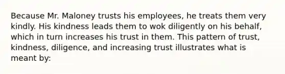 Because Mr. Maloney trusts his employees, he treats them very kindly. His kindness leads them to wok diligently on his behalf, which in turn increases his trust in them. This pattern of trust, kindness, diligence, and increasing trust illustrates what is meant by: