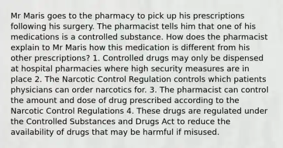 Mr Maris goes to the pharmacy to pick up his prescriptions following his surgery. The pharmacist tells him that one of his medications is a controlled substance. How does the pharmacist explain to Mr Maris how this medication is different from his other prescriptions? 1. Controlled drugs may only be dispensed at hospital pharmacies where high security measures are in place 2. The Narcotic Control Regulation controls which patients physicians can order narcotics for. 3. The pharmacist can control the amount and dose of drug prescribed according to the Narcotic Control Regulations 4. These drugs are regulated under the Controlled Substances and Drugs Act to reduce the availability of drugs that may be harmful if misused.