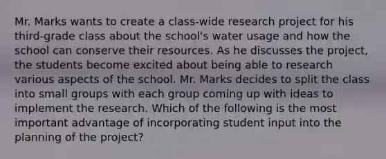 Mr. Marks wants to create a class-wide research project for his third-grade class about the school's water usage and how the school can conserve their resources. As he discusses the project, the students become excited about being able to research various aspects of the school. Mr. Marks decides to split the class into small groups with each group coming up with ideas to implement the research. Which of the following is the most important advantage of incorporating student input into the planning of the project?