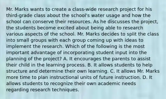 Mr. Marks wants to create a class-wide research project for his third-grade class about the school's water usage and how the school can conserve their resources. As he discusses the project, the students become excited about being able to research various aspects of the school. Mr. Marks decides to split the class into small groups with each group coming up with ideas to implement the research. Which of the following is the most important advantage of incorporating student input into the planning of the project? A. It encourages the parents to assist their child in the learning process. B. It allows students to help structure and determine their own learning. C. It allows Mr. Marks more time to plan instructional units of future instruction. D. It allows students to recognize their own academic needs regarding research techniques.