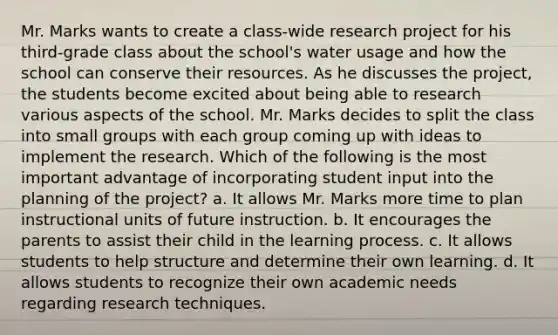 Mr. Marks wants to create a class-wide research project for his third-grade class about the school's water usage and how the school can conserve their resources. As he discusses the project, the students become excited about being able to research various aspects of the school. Mr. Marks decides to split the class into small groups with each group coming up with ideas to implement the research. Which of the following is the most important advantage of incorporating student input into the planning of the project? a. It allows Mr. Marks more time to plan instructional units of future instruction. b. It encourages the parents to assist their child in the learning process. c. It allows students to help structure and determine their own learning. d. It allows students to recognize their own academic needs regarding research techniques.