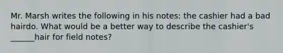 Mr. Marsh writes the following in his notes: the cashier had a bad hairdo. What would be a better way to describe the cashier's ______hair for field notes?