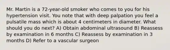 Mr. Martin is a 72-year-old smoker who comes to you for his hypertension visit. You note that with deep palpation you feel a pulsatile mass which is about 4 centimeters in diameter. What should you do next? A) Obtain abdominal ultrasound B) Reassess by examination in 6 months C) Reassess by examination in 3 months D) Refer to a vascular surgeon