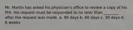 Mr. Martin has asked his physician's office to review a copy of his PHI. His request must be responded to no later than ________ after the request was made. a. 90 days b. 60 days c. 30 days d. 6 weeks