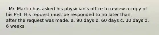 . Mr. Martin has asked his physician's office to review a copy of his PHI. His request must be responded to no later than ________ after the request was made. a. 90 days b. 60 days c. 30 days d. 6 weeks