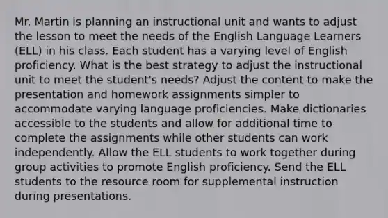 Mr. Martin is planning an instructional unit and wants to adjust the lesson to meet the needs of the English Language Learners (ELL) in his class. Each student has a varying level of English proficiency. What is the best strategy to adjust the instructional unit to meet the student's needs? Adjust the content to make the presentation and homework assignments simpler to accommodate varying language proficiencies. Make dictionaries accessible to the students and allow for additional time to complete the assignments while other students can work independently. Allow the ELL students to work together during group activities to promote English proficiency. Send the ELL students to the resource room for supplemental instruction during presentations.