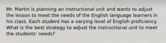 Mr. Martin is planning an instructional unit and wants to adjust the lesson to meet the needs of the English language learners in his class. Each student has a varying level of English proficiency. What is the best strategy to adjust the instructional unit to meet the students' needs?