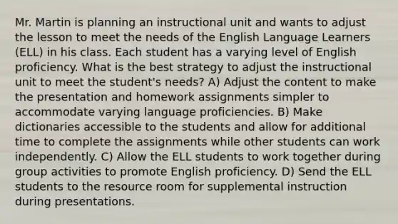 Mr. Martin is planning an instructional unit and wants to adjust the lesson to meet the needs of the English Language Learners (ELL) in his class. Each student has a varying level of English proficiency. What is the best strategy to adjust the instructional unit to meet the student's needs? A) Adjust the content to make the presentation and homework assignments simpler to accommodate varying language proficiencies. B) Make dictionaries accessible to the students and allow for additional time to complete the assignments while other students can work independently. C) Allow the ELL students to work together during group activities to promote English proficiency. D) Send the ELL students to the resource room for supplemental instruction during presentations.