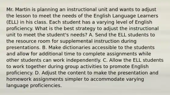 Mr. Martin is planning an instructional unit and wants to adjust the lesson to meet the needs of the English Language Learners (ELL) in his class. Each student has a varying level of English proficiency. What is the best strategy to adjust the instructional unit to meet the student's needs? A. Send the ELL students to the resource room for supplemental instruction during presentations. B. Make dictionaries accessible to the students and allow for additional time to complete assignments while other students can work independently. C. Allow the ELL students to work together during group activities to promote English proficiency. D. Adjust the content to make the presentation and homework assignments simpler to accommodate varying language proficiencies.