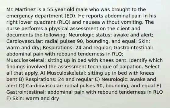 Mr. Martinez is a 55-year-old male who was brought to the emergency department (ED). He reports abdominal pain in his right lower quadrant (RLQ) and nausea without vomiting. The nurse performs a physical assessment on the client and documents the following: Neurologic status: awake and alert; Cardiovascular: radial pulses 90, bounding, and equal; Skin: warm and dry; Respirations: 24 and regular; Gastrointestinal: abdominal pain with rebound tenderness in RLQ; Musculoskeletal: sitting up in bed with knees bent. Identify which findings involved the assessment technique of palpation. Select all that apply. A) Musculoskeletal: sitting up in bed with knees bent B) Respirations: 24 and regular C) Neurologic: awake and alert D) Cardiovascular: radial pulses 90, bounding, and equal E) Gastrointestinal: abdominal pain with rebound tenderness in RLQ F) Skin: warm and dry