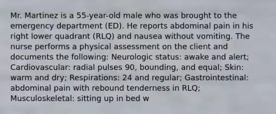 Mr. Martinez is a 55-year-old male who was brought to the emergency department (ED). He reports abdominal pain in his right lower quadrant (RLQ) and nausea without vomiting. The nurse performs a physical assessment on the client and documents the following: Neurologic status: awake and alert; Cardiovascular: radial pulses 90, bounding, and equal; Skin: warm and dry; Respirations: 24 and regular; Gastrointestinal: abdominal pain with rebound tenderness in RLQ; Musculoskeletal: sitting up in bed w