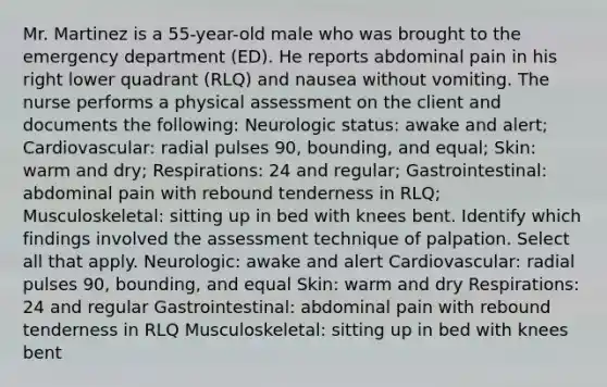 Mr. Martinez is a 55-year-old male who was brought to the emergency department (ED). He reports abdominal pain in his right lower quadrant (RLQ) and nausea without vomiting. The nurse performs a physical assessment on the client and documents the following: Neurologic status: awake and alert; Cardiovascular: radial pulses 90, bounding, and equal; Skin: warm and dry; Respirations: 24 and regular; Gastrointestinal: abdominal pain with rebound tenderness in RLQ; Musculoskeletal: sitting up in bed with knees bent. Identify which findings involved the assessment technique of palpation. Select all that apply. Neurologic: awake and alert Cardiovascular: radial pulses 90, bounding, and equal Skin: warm and dry Respirations: 24 and regular Gastrointestinal: abdominal pain with rebound tenderness in RLQ Musculoskeletal: sitting up in bed with knees bent