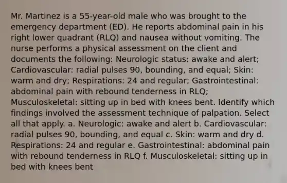 Mr. Martinez is a 55-year-old male who was brought to the emergency department (ED). He reports abdominal pain in his right lower quadrant (RLQ) and nausea without vomiting. The nurse performs a physical assessment on the client and documents the following: Neurologic status: awake and alert; Cardiovascular: radial pulses 90, bounding, and equal; Skin: warm and dry; Respirations: 24 and regular; Gastrointestinal: abdominal pain with rebound tenderness in RLQ; Musculoskeletal: sitting up in bed with knees bent. Identify which findings involved the assessment technique of palpation. Select all that apply. a. Neurologic: awake and alert b. Cardiovascular: radial pulses 90, bounding, and equal c. Skin: warm and dry d. Respirations: 24 and regular e. Gastrointestinal: abdominal pain with rebound tenderness in RLQ f. Musculoskeletal: sitting up in bed with knees bent