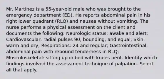 Mr. Martinez is a 55-year-old male who was brought to the emergency department (ED). He reports abdominal pain in his right lower quadrant (RLQ) and nausea without vomiting. The nurse performs a physical assessment on the client and documents the following: Neurologic status: awake and alert; Cardiovascular: radial pulses 90, bounding, and equal; Skin: warm and dry; Respirations: 24 and regular; Gastrointestinal: abdominal pain with rebound tenderness in RLQ; Musculoskeletal: sitting up in bed with knees bent. Identify which findings involved the assessment technique of palpation. Select all that apply.