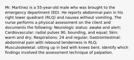 Mr. Martinez is a 55-year-old male who was brought to the emergency department (ED). He reports abdominal pain in his right lower quadrant (RLQ) and nausea without vomiting. The nurse performs a physical assessment on the client and documents the following: Neurologic status: awake and alert; Cardiovascular: radial pulses 90, bounding, and equal; Skin: warm and dry; Respirations: 24 and regular; Gastrointestinal: abdominal pain with rebound tenderness in RLQ; Musculoskeletal: sitting up in bed with knees bent. Identify which findings involved the assessment technique of palpation.