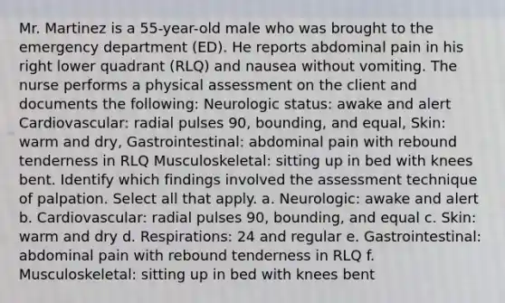 Mr. Martinez is a 55-year-old male who was brought to the emergency department (ED). He reports abdominal pain in his right lower quadrant (RLQ) and nausea without vomiting. The nurse performs a physical assessment on the client and documents the following: Neurologic status: awake and alert Cardiovascular: radial pulses 90, bounding, and equal, Skin: warm and dry, Gastrointestinal: abdominal pain with rebound tenderness in RLQ Musculoskeletal: sitting up in bed with knees bent. Identify which findings involved the assessment technique of palpation. Select all that apply. a. Neurologic: awake and alert b. Cardiovascular: radial pulses 90, bounding, and equal c. Skin: warm and dry d. Respirations: 24 and regular e. Gastrointestinal: abdominal pain with rebound tenderness in RLQ f. Musculoskeletal: sitting up in bed with knees bent