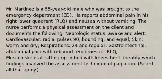 Mr. Martinez is a 55-year-old male who was brought to the emergency department (ED). He reports abdominal pain in his right lower quadrant (RLQ) and nausea without vomiting. The nurse performs a physical assessment on the client and documents the following: Neurologic status: awake and alert; Cardiovascular: radial pulses 90, bounding, and equal; Skin: warm and dry; Respirations: 24 and regular; Gastrointestinal: abdominal pain with rebound tenderness in RLQ; Musculoskeletal: sitting up in bed with knees bent. Identify which findings involved the assessment technique of palpation. (Select all that apply.)