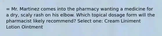 = Mr. Martinez comes into the pharmacy wanting a medicine for a dry, scaly rash on his elbow. Which topical dosage form will the pharmacist likely recommend? Select one: Cream Liniment Lotion Ointment