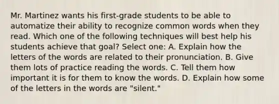 Mr. Martinez wants his first-grade students to be able to automatize their ability to recognize common words when they read. Which one of the following techniques will best help his students achieve that goal? Select one: A. Explain how the letters of the words are related to their pronunciation. B. Give them lots of practice reading the words. C. Tell them how important it is for them to know the words. D. Explain how some of the letters in the words are "silent."