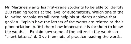 Mr. Martinez wants his first-grade students to be able to identify 200 reading words at the level of automaticity. Which one of the following techniques will best help his students achieve that goal? a. Explain how the letters of the words are related to their pronunciation. b. Tell them how important it is for them to know the words. c. Explain how some of the letters in the words are "silent letters." d. Give them lots of practice reading the words.