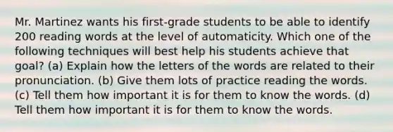 Mr. Martinez wants his first-grade students to be able to identify 200 reading words at the level of automaticity. Which one of the following techniques will best help his students achieve that goal? (a) Explain how the letters of the words are related to their pronunciation. (b) Give them lots of practice reading the words. (c) Tell them how important it is for them to know the words. (d) Tell them how important it is for them to know the words.