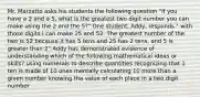 Mr. Marzatto asks his students the following question "If you have a 2 and a 5, what is the greatest two digit number you can make using the 2 and the 5?" One student, Addy, responds " with those digits I can make 25 and 52. The greatest number of the two is 52 because it has 5 tens and 25 has 2 tens, and 5 is greater than 2" Addy has demonstrated evidence of understanding which of the following mathematical ideas or skills? using numerals to describe quantities recognizing that 1 ten is made of 10 ones mentally calculating 10 more than a given number knowing the value of each place in a two digit number