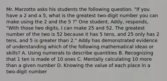 Mr. Marzotto asks his students the following question. "If you have a 2 and a 5, what is the greatest two-digit number you can make using the 2 and the 5 ?" One student, Addy, responds, "With those two digits, I can make 25 and 52. The greatest number of the two is 52 because it has 5 tens, and 25 only has 2 tens, and 5 is greater than 2." Addy has demonstrated evidence of understanding which of the following mathematical ideas or skills? A. Using numerals to describe quantities B. Recognizing that 1 ten is made of 10 ones C. Mentally calculating 10 more than a given number D. Knowing the value of each place in a two-digit number