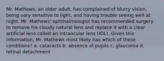 Mr. Mathews, an older adult, has complained of blurry vision, being very sensitive to light, and having trouble seeing well at night. Mr. Mathews' ophthalmologist has recommended surgery to remove his cloudy natural lens and replace it with a clear artificial lens called an intraocular lens (IOL). Given this information, Mr. Mathews most likely has which of these conditions? a. cataracts b. absence of pupils c. glaucoma d. retinal detachment