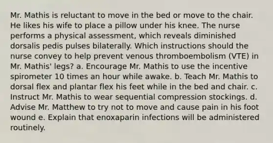 Mr. Mathis is reluctant to move in the bed or move to the chair. He likes his wife to place a pillow under his knee. The nurse performs a physical assessment, which reveals diminished dorsalis pedis pulses bilaterally. Which instructions should the nurse convey to help prevent venous thromboembolism (VTE) in Mr. Mathis' legs? a. Encourage Mr. Mathis to use the incentive spirometer 10 times an hour while awake. b. Teach Mr. Mathis to dorsal flex and plantar flex his feet while in the bed and chair. c. Instruct Mr. Mathis to wear sequential compression stockings. d. Advise Mr. Matthew to try not to move and cause pain in his foot wound e. Explain that enoxaparin infections will be administered routinely.