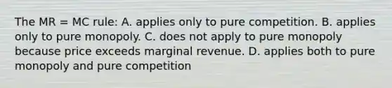 The MR = MC rule: A. applies only to pure competition. B. applies only to pure monopoly. C. does not apply to pure monopoly because price exceeds marginal revenue. D. applies both to pure monopoly and pure competition