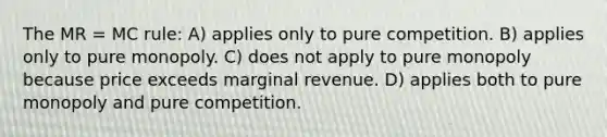 The MR = MC rule: A) applies only to pure competition. B) applies only to pure monopoly. C) does not apply to pure monopoly because price exceeds marginal revenue. D) applies both to pure monopoly and pure competition.