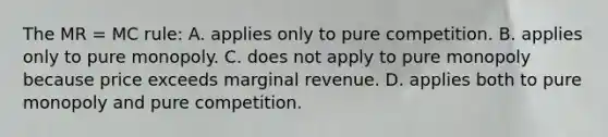 The MR = MC rule: A. applies only to pure competition. B. applies only to pure monopoly. C. does not apply to pure monopoly because price exceeds marginal revenue. D. applies both to pure monopoly and pure competition.