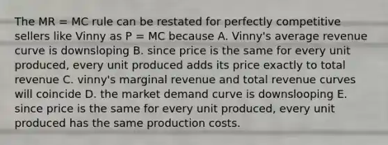 The MR = MC rule can be restated for perfectly competitive sellers like Vinny as P = MC because A. Vinny's average revenue curve is downsloping B. since price is the same for every unit produced, every unit produced adds its price exactly to total revenue C. vinny's marginal revenue and total revenue curves will coincide D. the market demand curve is downslooping E. since price is the same for every unit produced, every unit produced has the same production costs.