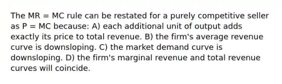 The MR = MC rule can be restated for a purely competitive seller as P = MC because: A) each additional unit of output adds exactly its price to total revenue. B) the firm's average revenue curve is downsloping. C) the market demand curve is downsloping. D) the firm's marginal revenue and total revenue curves will coincide.