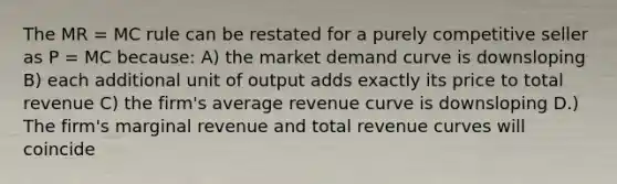 The MR = MC rule can be restated for a purely competitive seller as P = MC because: A) the market demand curve is downsloping B) each additional unit of output adds exactly its price to total revenue C) the firm's average revenue curve is downsloping D.) The firm's marginal revenue and total revenue curves will coincide