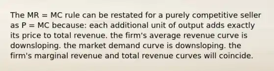 The MR = MC rule can be restated for a purely competitive seller as P = MC because: each additional unit of output adds exactly its price to total revenue. the firm's average revenue curve is downsloping. the market demand curve is downsloping. the firm's marginal revenue and total revenue curves will coincide.