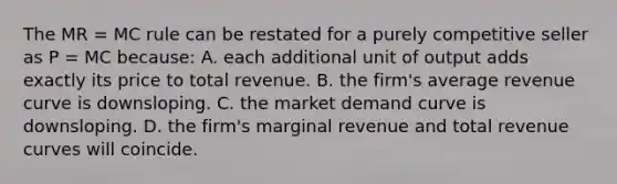 The MR = MC rule can be restated for a purely competitive seller as P = MC because: A. each additional unit of output adds exactly its price to total revenue. B. the firm's average revenue curve is downsloping. C. the market demand curve is downsloping. D. the firm's marginal revenue and total revenue curves will coincide.