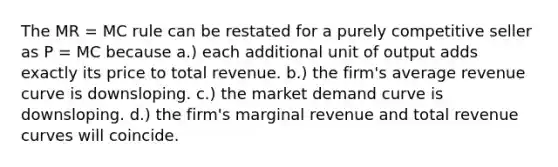 The MR = MC rule can be restated for a purely competitive seller as P = MC because a.) each additional unit of output adds exactly its price to total revenue. b.) the firm's average revenue curve is downsloping. c.) the market demand curve is downsloping. d.) the firm's marginal revenue and total revenue curves will coincide.