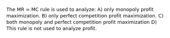 The MR = MC rule is used to analyze: A) only monopoly profit maximization. B) only perfect competition profit maximization. C) both monopoly and perfect competition profit maximization D) This rule is not used to analyze profit.