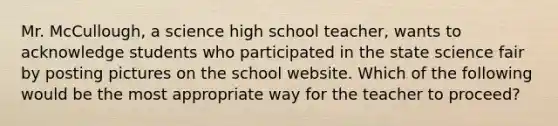 Mr. McCullough, a science high school teacher, wants to acknowledge students who participated in the state science fair by posting pictures on the school website. Which of the following would be the most appropriate way for the teacher to proceed?