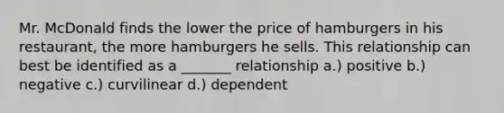 Mr. McDonald finds the lower the price of hamburgers in his restaurant, the more hamburgers he sells. This relationship can best be identified as a _______ relationship a.) positive b.) negative c.) curvilinear d.) dependent