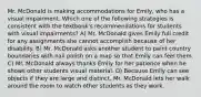 Mr. McDonald is making accommodations for Emily, who has a visual impairment. Which one of the following strategies is consistent with the textbook's recommendations for students with visual impairments? A) Mr. McDonald gives Emily full credit for any assignments she cannot accomplish because of her disability. B) Mr. McDonald asks another student to paint country boundaries with nail polish on a map so that Emily can feel them. C) Mr. McDonald always thanks Emily for her patience when he shows other students visual material. D) Because Emily can see objects if they are large and distinct, Mr. McDonald lets her walk around the room to watch other students as they work.