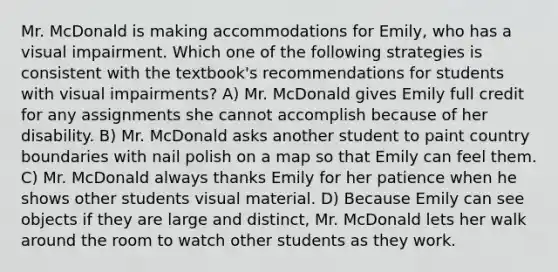 Mr. McDonald is making accommodations for Emily, who has a visual impairment. Which one of the following strategies is consistent with the textbook's recommendations for students with visual impairments? A) Mr. McDonald gives Emily full credit for any assignments she cannot accomplish because of her disability. B) Mr. McDonald asks another student to paint country boundaries with nail polish on a map so that Emily can feel them. C) Mr. McDonald always thanks Emily for her patience when he shows other students visual material. D) Because Emily can see objects if they are large and distinct, Mr. McDonald lets her walk around the room to watch other students as they work.