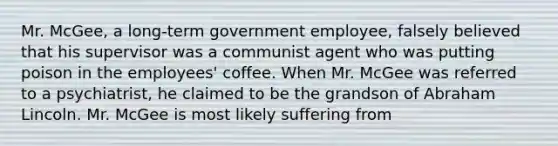 Mr. McGee, a long-term government employee, falsely believed that his supervisor was a communist agent who was putting poison in the employees' coffee. When Mr. McGee was referred to a psychiatrist, he claimed to be the grandson of Abraham Lincoln. Mr. McGee is most likely suffering from