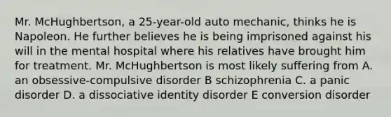 Mr. McHughbertson, a 25-year-old auto mechanic, thinks he is Napoleon. He further believes he is being imprisoned against his will in the mental hospital where his relatives have brought him for treatment. Mr. McHughbertson is most likely suffering from A. an obsessive-compulsive disorder B schizophrenia C. a panic disorder D. a dissociative identity disorder E conversion disorder